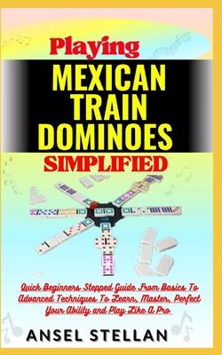 Playing MEXICAN TRAIN DOMINOES Simplified: Quick Beginners Stepped Guide From Basics To Advanced Techniques To Learn, Master, Perfect Your Ability and