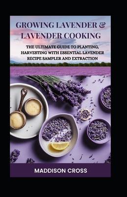 Growing Lavender & Lavender Cooking: The Ultimate Guide To Planting, Harvesting With Essential Lavender Recipe Sampler And Extraction