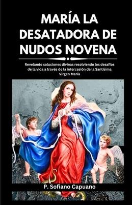 Mara La Desatadora de Nudos Novena: Revelando soluciones divinas resolviendo los desafos de la vida a travs de la intercesin de la Santsima Virge