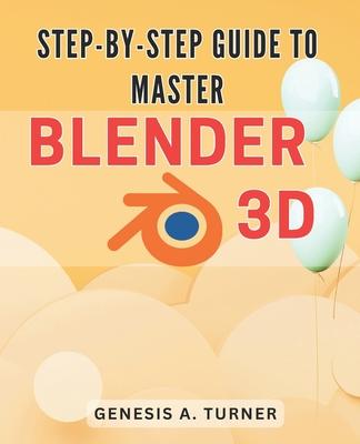 Step-by-Step Guide to Master Blender 3D: The Ultimate Handbook for Learning Blender 3D: A Comprehensive Step-by-Step Tutorial for Beginners and Beyond