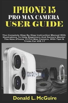 iPhone 15 Pro Max Camera User Guide: The Complete Step By Step Instruction Manual With Illustrations To Help Beginners & Seniors Master The New iPhone