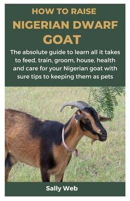 How to Raise Nigerian Dwarf Goat: The absolute guide to learn all it takes to feed, train, groom, house, health and care for your Nigerian goat with s