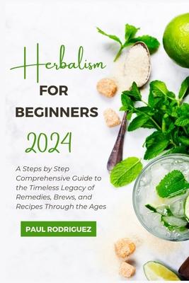 Herbalism for Beginners 2024: A Steps by Step Comprehensive Guide to the Timeless Legacy of Remedies, Brews, and Recipes Through the Ages