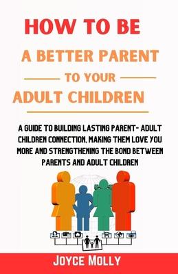 How to be a better Parent to your Adult Children: A guide to building lasting Parent- Adult Children connection, making them love you more and strengt