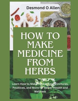 How to Make Medicine from Herbs: The Ultimate Guide to Using Herbs for Home Remedies: Learn How to Make Herbal Teas, Tinctures, Poultices, and More fo