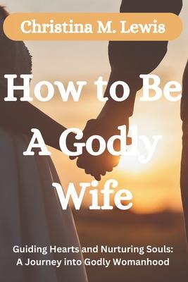 How to be a Godly Wife: Guiding Hearts and Nurturing Souls: A Journey into Godly Womanhood