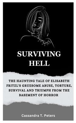 Surviving Hell: The Haunting Tale of Elisabeth Fritzl's Gruesome Abuse, Torture, Survival and Triumph from the Basement of Horror