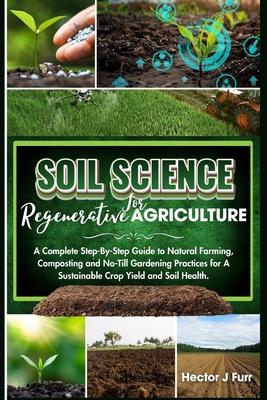 Soil Science For Regenerative Agriculture: A Complete Step-By-Step Guide to Natural Farming, Composting and No-Till Gardening Practices for A Sustaina