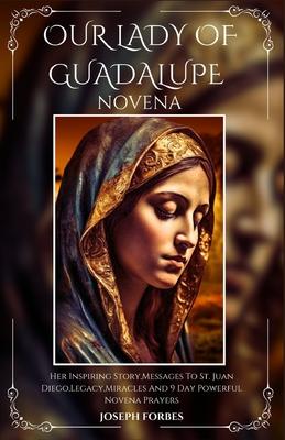 Our Lady of Guadalupe Novena: Her Inspiring Story, Messages To St. Juan Diego, Legacy, Miracles And 9 Day Powerful Novena Prayers