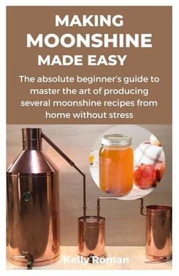 Making Moonshine Made Easy: The absolute beginner's guide to master the art of producing several moonshine recipes from home without stress