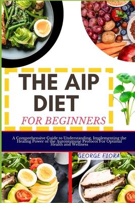 The AIP Diet for Beginners: A Comprehensive Guide to Understanding, Implementing the Healing Power of the Autoimmune Protocol For Optimal Health a