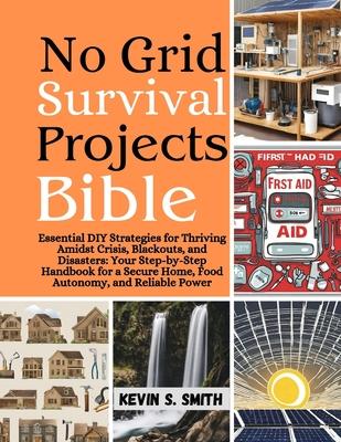 No Grid Survival Projects Bible: Essential DIY Strategies for Thriving Amidst Crisis, Blackouts, and Disasters: Your Step-by-Step Handbook for a Secur