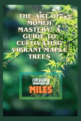 The Art of Momiji Mastery: A Guide to Cultivating Vibrant Maple Trees: Unlocking the Secrets of Pruning, Soil Care, and Seasonal Beauty for Your