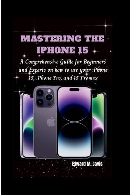 Mastering the iPhone 15: A Comprehensive Guide for Beginners and Experts on how to use your iPhone 15, iPhone Pro, and 15 Promax