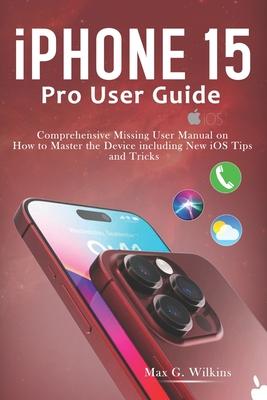 iPhone 15 Pro User Guide: Comprehensive Missing User Manual on How to Master the Device including New iOS Tips and Tricks