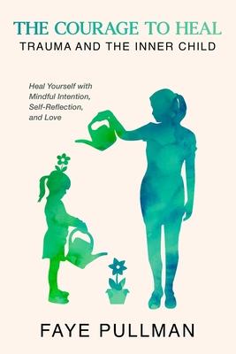 The Courage to Heal: Trauma and the Inner Child: Heal Yourself with Mindful Intention, Self-Reflection and Love