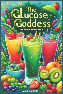 The Glucose Goddess Smoothie Recipe Book: The Ultimate Guide to Boosting Energy, Balancing Blood Sugar, and Nourishing Your Body with Delicious Glucos