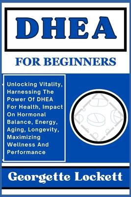 DHEA for Beginners: Unlocking Vitality, Harnessing The Power Of DHEA For Health, Impact On Hormonal Balance, Energy, Aging, Longevity, Max