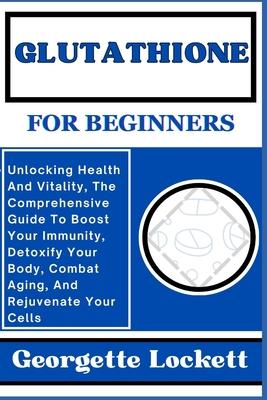 Glutathione for Beginners: Unlocking Health And Vitality, The Comprehensive Guide To Boost Your Immunity, Detoxify Your Body, Combat Aging, And R