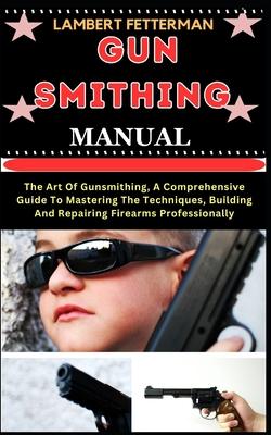 Gun Smithing Manual: The Art Of Gunsmithing, A Comprehensive Guide To Mastering The Techniques, Building And Repairing Firearms Professiona