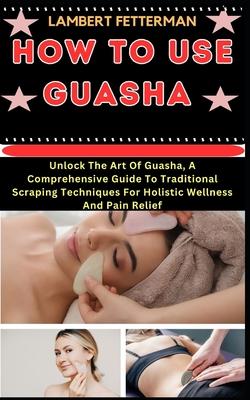 How to Use Guasha: Unlock The Art Of Guasha, A Comprehensive Guide To Traditional Scraping Techniques For Holistic Wellness And Pain Reli