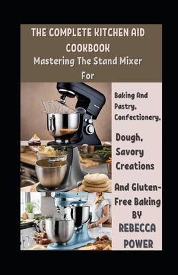 The Complete Kitchen Aid Cookbook: Mastering The Stand Mixer For Baking And Pastry, Confectionery, Dough, Savory Creations And Gluten-Free Baking