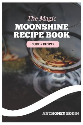 The Magic Moonshine Recipe Book: Distill Your Spirit - From Whiskey to Fruity Delights - A Complete Guide for the Aspiring Moonshiner