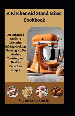 A KitchenAid Stand Mixer Cookbook: An Enhanced Guide To Mastering Baking, Cooking, Blending, Coffee Making, Toasting, and Health-Conscious Recipes.