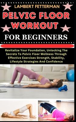 Pelvic Floor Workout for Beginners: Revitalize Your Foundation, Unlocking The Secrets To Pelvic Floor Wellness Through Effective Exercises Strength, S