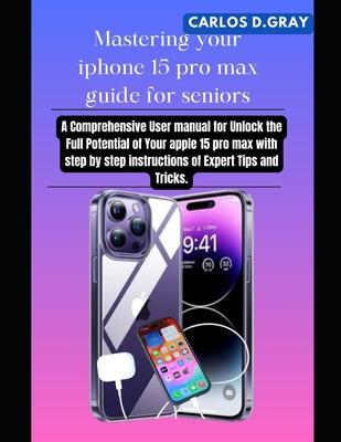 Mastering your iphone 15 pro max guide for seniors: A Comprehensive User manual for Unlock the Full Potential of Your apple 15 pro max with step by st