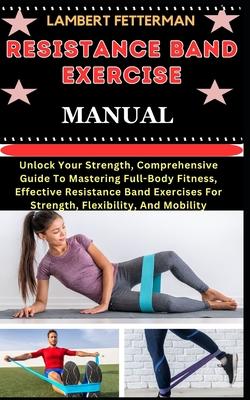 Resistance Band Exercise Manual: Unlock Your Strength, Comprehensive Guide To Mastering Full-Body Fitness, Effective Resistance Band Exercises For Str