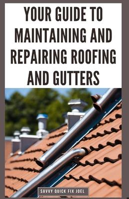 Your Guide to Maintaining and Repairing Roofing and Gutters: DIY Instructions for Fixing Shingles, Leaks, Clearing Clogs and Preventing Costly Home Wa