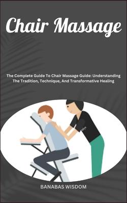 Chair Massage: The Complete Guide To Chair Massage Guide: Understanding The Tradition, Technique, And Transformative Healing