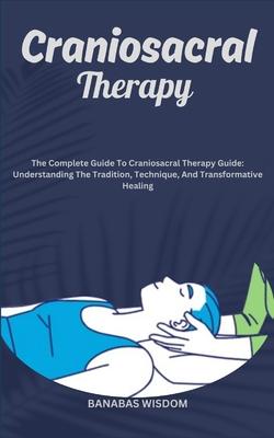 Craniosacral Therapy: The Complete Guide To Craniosacral Therapy Guide: Understanding The Tradition, Technique, And Transformative Healing