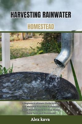 Harvesting Rainwater Homestead: A Beginner's ultimate Guide to Build and Maintain Your Own Sustainable Clean Water System for Your Home, Rural Farm, a