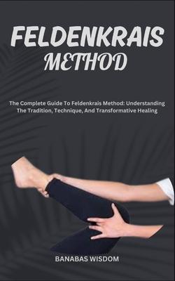 Feldenkrais Method: The Complete Guide To Feldenkrais Method: Understanding The Tradition, Technique, And Transformative Healing