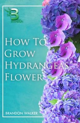 How to Grow Hydrangeas Flower: Beginners Guide To Growing Caring And Harvesting Hydrangeas at Home And in the Garden