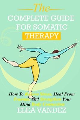 Complete guide for Somatic Therapy: How to Relieve Stress, Heal from Trauma, and Strengthen Your Mind-Body Connection.