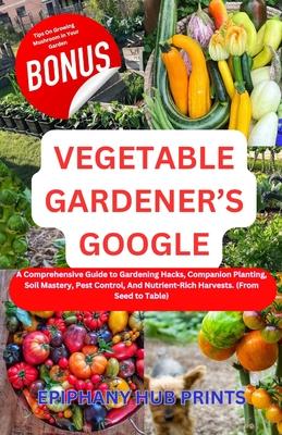 Vegetable Gardener's Google: A Comprehensive Guide to Gardening Hacks, Companion Planting, Soil Mastery, Pest Control, And Nutrient-Rich Harvests.