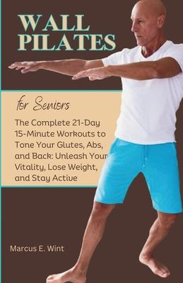 Wall Pilates for Seniors: The Complete 21-Day 15-Minute Workouts to Tone Your Glutes, Abs, and Back: Unleash Your Vitality, Lose Weight, and Sta