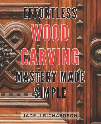 Effortless Wood Carving Mastery Made Simple: Unlock Your Creativity and Master the Art of Wood Carving with Ease