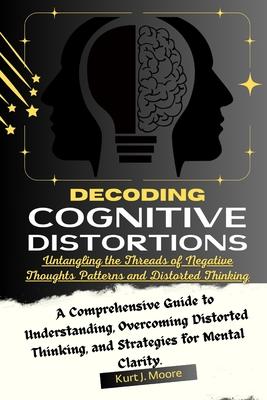 Decoding Cognitive Distortions: Untangling the Threads of Negative Thoughts Patterns and Distorted Thinking.: A Comprehensive Guide to Understanding,