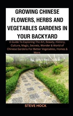 Growing Chinese Flowers, Herbs And Vegetables Gardens In Your Backyard: A Guide To Exploring The Art, Beauty, History, Culture, Magic, Secrets, Wonder