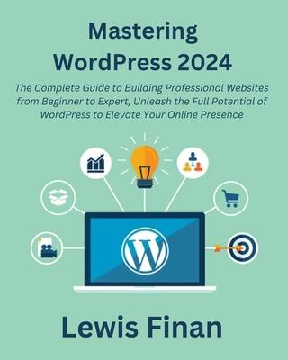 Mastering WordPress 2024: The Complete Guide to Building Professional Websites from Beginner to Expert, Unleash the Full Potential of WordPress