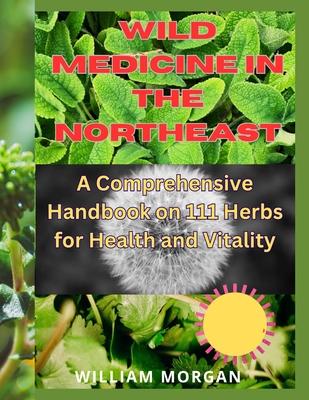 Wild Medicine in the Northeast: A Comprehensive Handbook on 111 Herbs for Health and Vitality"