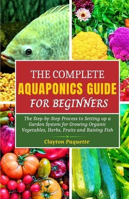 The Complete Aquaponics Guide for Beginners: The Step-by-Step Process to Setting Up a Garden System for Growing Organic Vegetables, Herbs, Fruits and