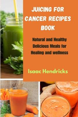 Juicing for Cancer Recipes Book: Natural and Healthy Delicious Meals for Healing and wellness