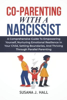 Co-Parenting with a Narcissist: A Comprehensive Guide to Empowering Yourself, Nurturing Emotional Resilience in Your Child, Setting Boundaries, and Th