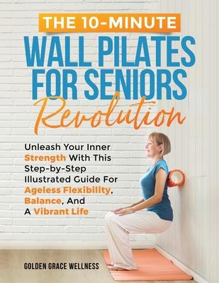 The 10-Minute Wall Pilates for Seniors Revolution: Unleash Your Inner Strength with this Step-by-Step Illustrated Guide for Ageless Flexibility, Balan