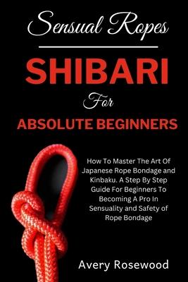 Sensual Ropes: Shibari For Absolute Beginners: How To Master The Art Of Japanese Rope Bondage and Kinbaku. A Step By Step Guide For B